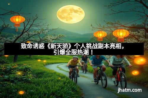 致命诱惑《新天骄》个人挑战副本亮相,引爆全服热潮! 致命诱惑《新天骄》个人挑战副本亮相,引爆全服热潮!